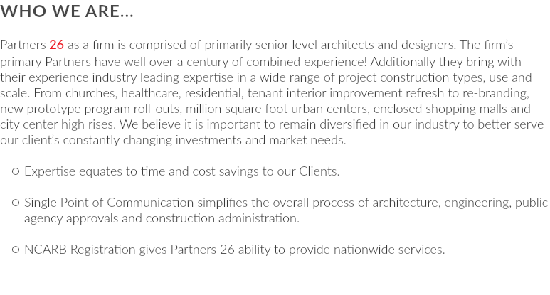 WHO WE ARE... Partners 26 as a firm is comprised of primarily senior level architects and designers. The firm’s primary Partners have well over a century of combined experience! Additionally they bring with their experience industry leading expertise in a wide range of project construction types, use and scale. From churches, healthcare, residential, tenant interior improvement refresh to re-branding, new prototype program roll-outs, million square foot urban centers, enclosed shopping malls and city center high rises. We believe it is important to remain diversified in our industry to better serve our client’s constantly changing investments and market needs. Expertise equates to time and cost savings to our Clients. Single Point of Communication simplifies the overall process of architecture, engineering, public agency approvals and construction administration. NCARB Registration gives Partners 26 ability to provide nationwide services.
