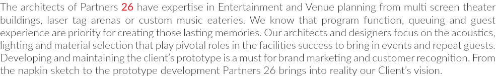 The architects of Partners 26 have expertise in Entertainment and Venue planning from multi screen theater buildings, laser tag arenas or custom music eateries. We know that program function, queuing and guest experience are priority for creating those lasting memories. Our architects and designers focus on the acoustics, lighting and material selection that play pivotal roles in the facilities success to bring in events and repeat guests. Developing and maintaining the client’s prototype is a must for brand marketing and customer recognition. From the napkin sketch to the prototype development Partners 26 brings into reality our Client’s vision.