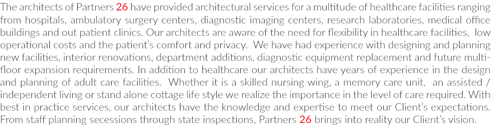 The architects of Partners 26 have provided architectural services for a multitude of healthcare facilities ranging from hospitals, ambulatory surgery centers, diagnostic imaging centers, research laboratories, medical office buildings and out patient clinics. Our architects are aware of the need for flexibility in healthcare facilities, low operational costs and the patient’s comfort and privacy. We have had experience with designing and planning new facilities, interior renovations, department additions, diagnostic equipment replacement and future multi-floor expansion requirements. In addition to healthcare our architects have years of experience in the design and planning of adult care facilities. Whether it is a skilled nursing wing, a memory care unit, an assisted / independent living or stand alone cottage life style we realize the importance in the level of care required. With best in practice services, our architects have the knowledge and expertise to meet our Client’s expectations. From staff planning secessions through state inspections, Partners 26 brings into reality our Client’s vision.