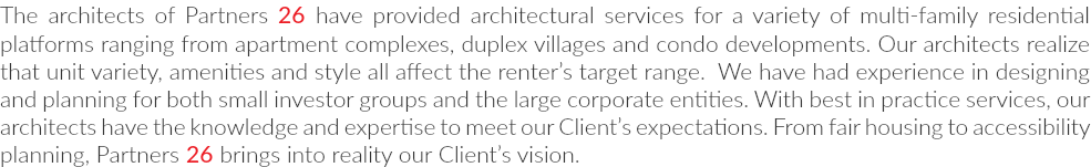 The architects of Partners 26 have provided architectural services for a variety of multi-family residential platforms ranging from apartment complexes, duplex villages and condo developments. Our architects realize that unit variety, amenities and style all affect the renter’s target range. We have had experience in designing and planning for both small investor groups and the large corporate entities. With best in practice services, our architects have the knowledge and expertise to meet our Client’s expectations. From fair housing to accessibility planning, Partners 26 brings into reality our Client’s vision.