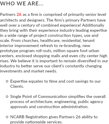 WHO WE ARE... Partners 26 as a firm is comprised of primarily senior level architects and designers. The firm’s primary Partners have well over a century of combined experience! Additionally they bring with their experience industry leading expertise in a wide range of project construction types, use and scale. From churches, healthcare, residential, tenant interior improvement refresh to re-branding, new prototype program roll-outs, million square foot urban centers, enclosed shopping malls and even city center high rises. We believe it is important to remain diversified in our industry to better serve our client’s constantly changing investments and market needs. Expertise equates to time and cost savings to our Clients. Single Point of Communication simplifies the overall process of architecture, engineering, public agency approvals and construction administration. NCARB Registration gives Partners 26 ability to provide nationwide services.
